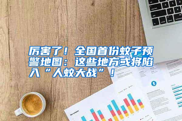 厲害了!全國(guó)首份蚊子預(yù)警地圖:這些地方或?qū)⑾萑搿叭宋么髴?zhàn)”!
