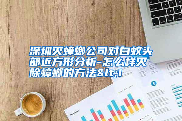 深圳滅蟑螂公司對白蟻頭部近方形分析-怎么樣滅除蟑螂的方法<i