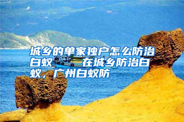 城鄉(xiāng)的單家獨戶怎么防治白蟻 在城鄉(xiāng)防治白蟻,廣州白蟻防