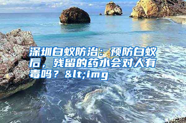 深圳白蟻防治:預(yù)防白蟻后,殘留的藥水會對人有毒嗎?<img